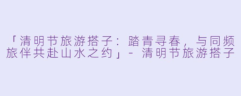 「清明节旅游搭子：踏青寻春，与同频旅伴共赴山水之约」-清明节旅游搭子