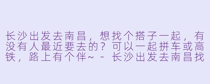 长沙出发去南昌，想找个搭子一起，有没有人最近要去的？可以一起拼车或高铁，路上有个伴~-长沙出发去南昌找搭子