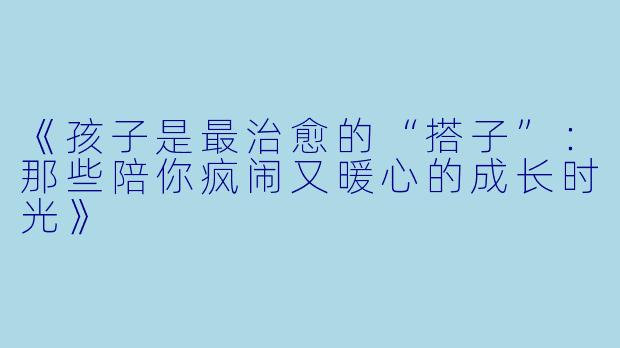 《孩子是最治愈的“搭子”：那些陪你疯闹又暖心的成长时光》