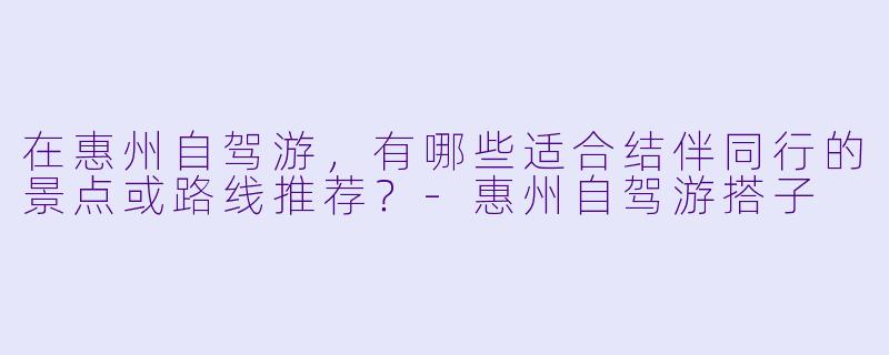 在惠州自驾游，有哪些适合结伴同行的景点或路线推荐？-惠州自驾游搭子