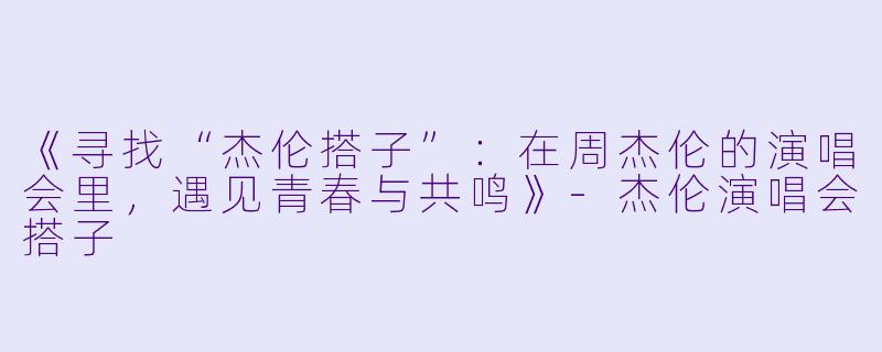 《寻找“杰伦搭子”：在周杰伦的演唱会里，遇见青春与共鸣》-杰伦演唱会搭子