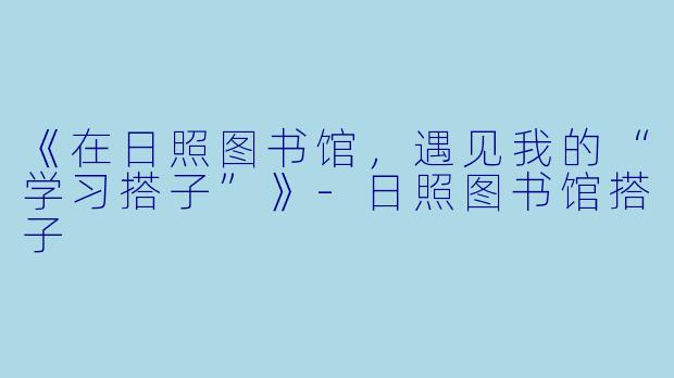 《在日照图书馆，遇见我的“学习搭子”》-日照图书馆搭子
