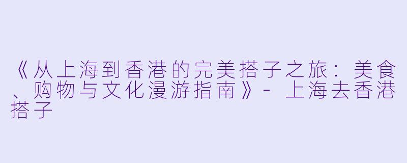 《从上海到香港的完美搭子之旅：美食、购物与文化漫游指南》-上海去香港搭子