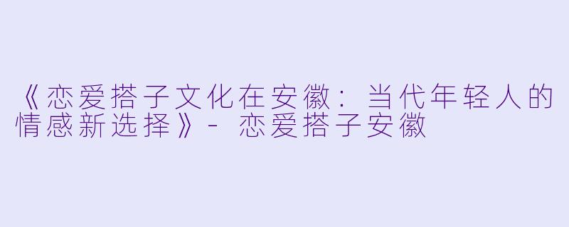 《恋爱搭子文化在安徽：当代年轻人的情感新选择》-恋爱搭子安徽