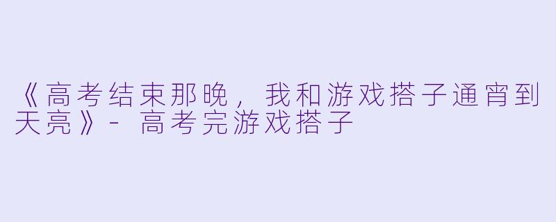 《高考结束那晚，我和游戏搭子通宵到天亮》-高考完游戏搭子