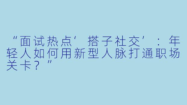“面试热点‘搭子社交’：年轻人如何用新型人脉打通职场关卡？”