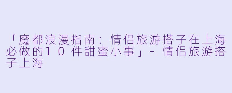 「魔都浪漫指南：情侣旅游搭子在上海必做的10件甜蜜小事」-情侣旅游搭子上海