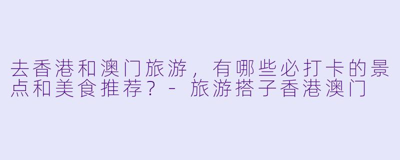 去香港和澳门旅游，有哪些必打卡的景点和美食推荐？-旅游搭子香港澳门