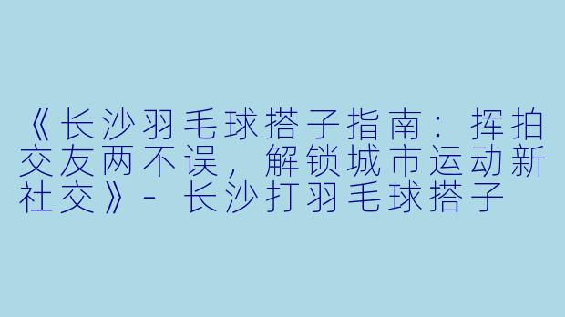 《长沙羽毛球搭子指南：挥拍交友两不误，解锁城市运动新社交》-长沙打羽毛球搭子
