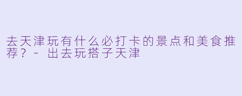 去天津玩有什么必打卡的景点和美食推荐？-出去玩搭子天津