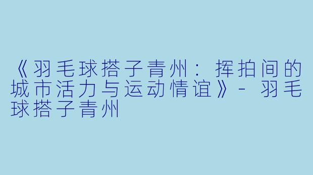 《羽毛球搭子青州：挥拍间的城市活力与运动情谊》-羽毛球搭子青州