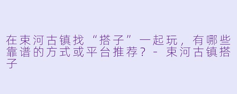 在束河古镇找“搭子”一起玩，有哪些靠谱的方式或平台推荐？-束河古镇搭子