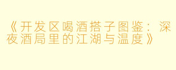 《开发区喝酒搭子图鉴：深夜酒局里的江湖与温度》