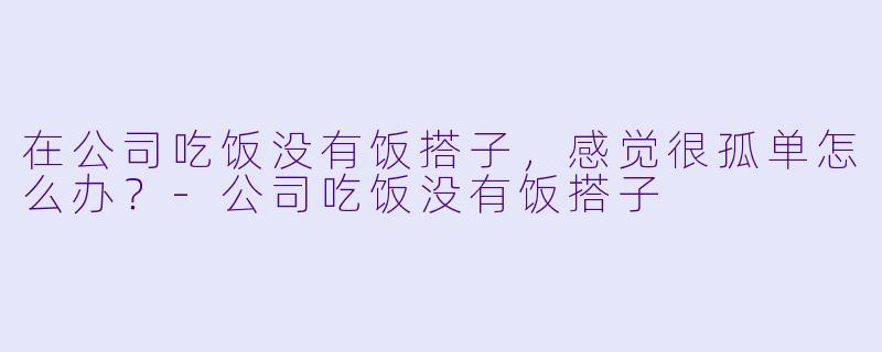 在公司吃饭没有饭搭子，感觉很孤单怎么办？-公司吃饭没有饭搭子