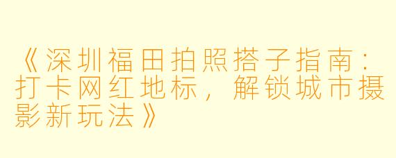 《深圳福田拍照搭子指南：打卡网红地标，解锁城市摄影新玩法》