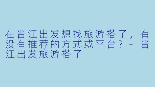 在晋江出发想找旅游搭子，有没有推荐的方式或平台？-晋江出发旅游搭子