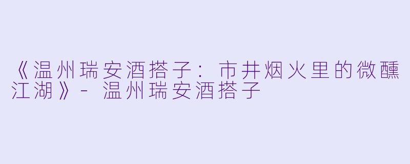 《温州瑞安酒搭子：市井烟火里的微醺江湖》-温州瑞安酒搭子