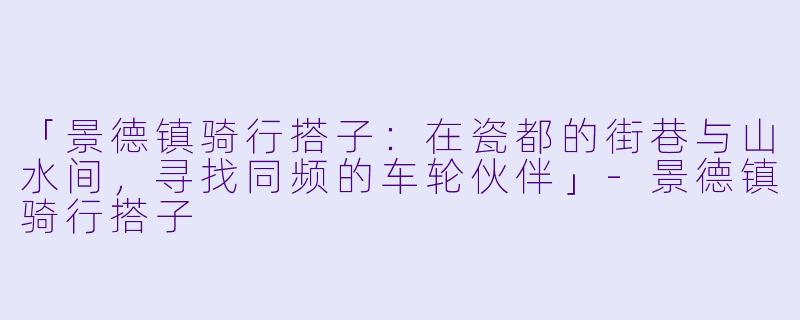 「景德镇骑行搭子：在瓷都的街巷与山水间，寻找同频的车轮伙伴」-景德镇骑行搭子