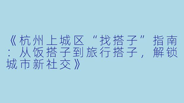 《杭州上城区“找搭子”指南：从饭搭子到旅行搭子，解锁城市新社交》