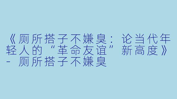 《厕所搭子不嫌臭：论当代年轻人的“革命友谊”新高度》-厕所搭子不嫌臭