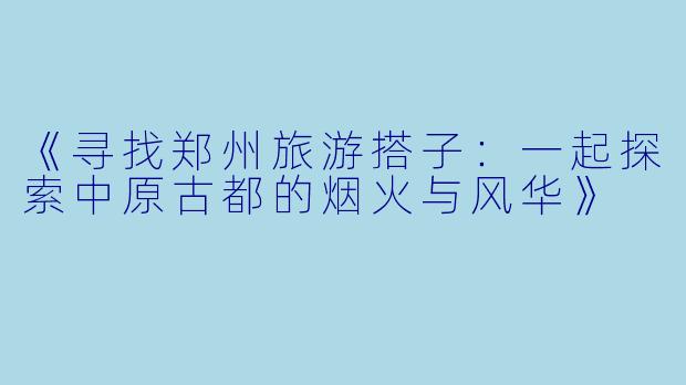 《寻找郑州旅游搭子：一起探索中原古都的烟火与风华》