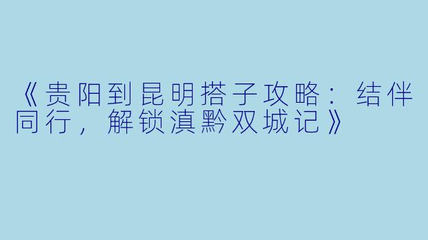 《贵阳到昆明搭子攻略：结伴同行，解锁滇黔双城记》