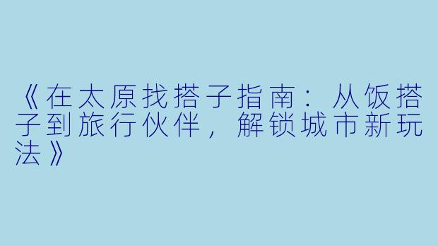 《在太原找搭子指南：从饭搭子到旅行伙伴，解锁城市新玩法》