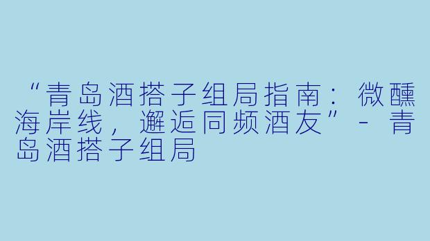 “青岛酒搭子组局指南：微醺海岸线，邂逅同频酒友”-青岛酒搭子组局