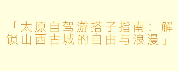 「太原自驾游搭子指南：解锁山西古城的自由与浪漫」