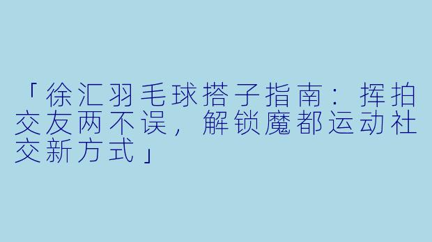 「徐汇羽毛球搭子指南：挥拍交友两不误，解锁魔都运动社交新方式」