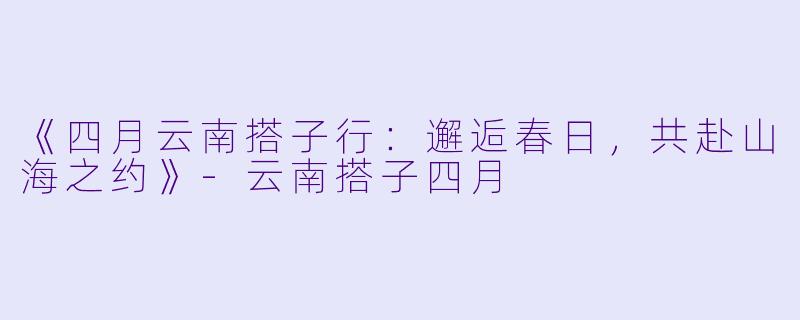 《四月云南搭子行：邂逅春日，共赴山海之约》-云南搭子四月