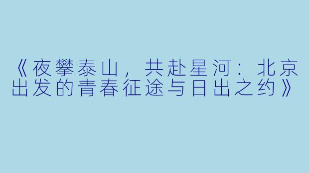 《夜攀泰山，共赴星河：北京出发的青春征途与日出之约》