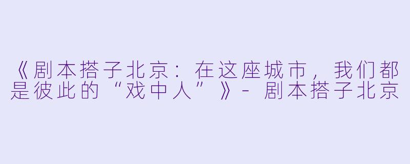 《剧本搭子北京：在这座城市，我们都是彼此的“戏中人”》-剧本搭子北京