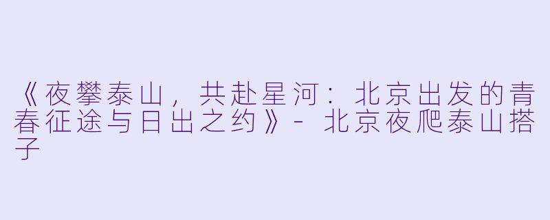 《夜攀泰山，共赴星河：北京出发的青春征途与日出之约》-北京夜爬泰山搭子