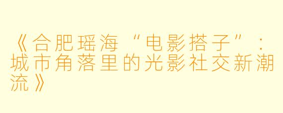 《合肥瑶海“电影搭子”：城市角落里的光影社交新潮流》
