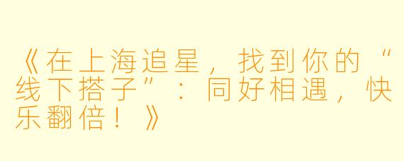 《在上海追星，找到你的“线下搭子”：同好相遇，快乐翻倍！》