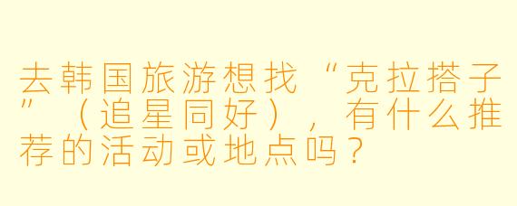 去韩国旅游想找“克拉搭子”（追星同好），有什么推荐的活动或地点吗？