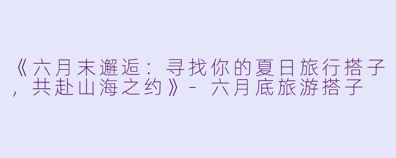 《六月末邂逅：寻找你的夏日旅行搭子，共赴山海之约》-六月底旅游搭子