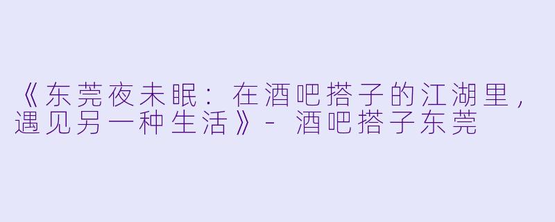 《东莞夜未眠：在酒吧搭子的江湖里，遇见另一种生活》-酒吧搭子东莞