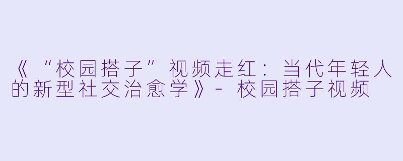 《“校园搭子”视频走红：当代年轻人的新型社交治愈学》-校园搭子视频