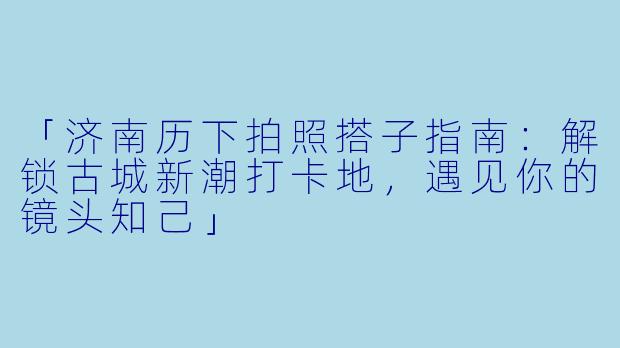 「济南历下拍照搭子指南：解锁古城新潮打卡地，遇见你的镜头知己」