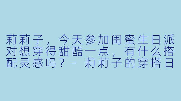 莉莉子，今天参加闺蜜生日派对想穿得甜酷一点，有什么搭配灵感吗？-莉莉子的穿搭日记