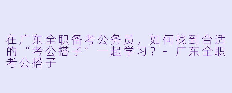 在广东全职备考公务员，如何找到合适的“考公搭子”一起学习？-广东全职考公搭子