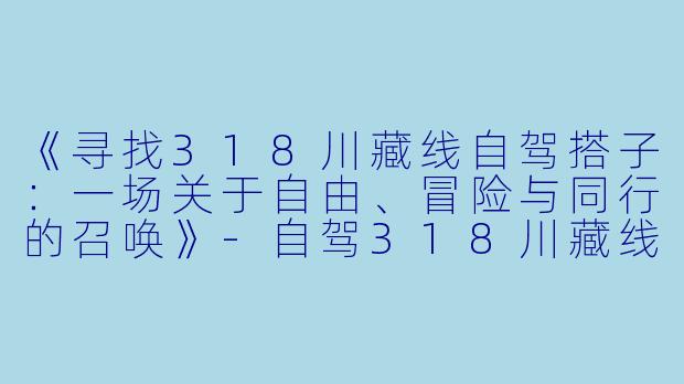 《寻找318川藏线自驾搭子：一场关于自由、冒险与同行的召唤》-自驾318川藏线搭子