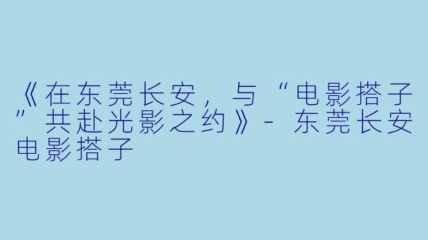 《在东莞长安，与“电影搭子”共赴光影之约》-东莞长安电影搭子