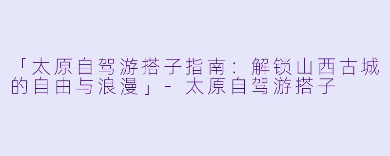 「太原自驾游搭子指南:解锁山西古城的自由与浪漫」