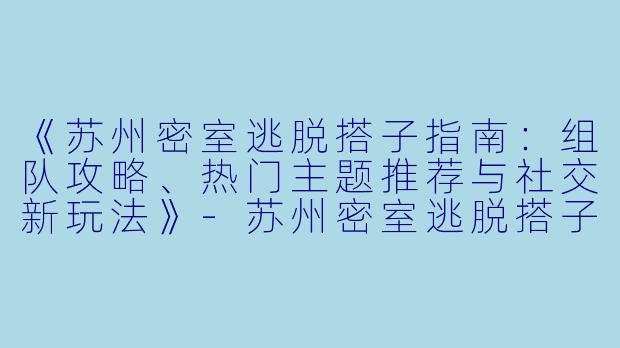 《苏州密室逃脱搭子指南：组队攻略、热门主题推荐与社交新玩法》-苏州密室逃脱搭子