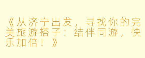 《从济宁出发，寻找你的完美旅游搭子：结伴同游，快乐加倍！》