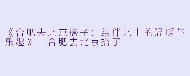 《合肥去北京搭子：结伴北上的温暖与乐趣》-合肥去北京搭子