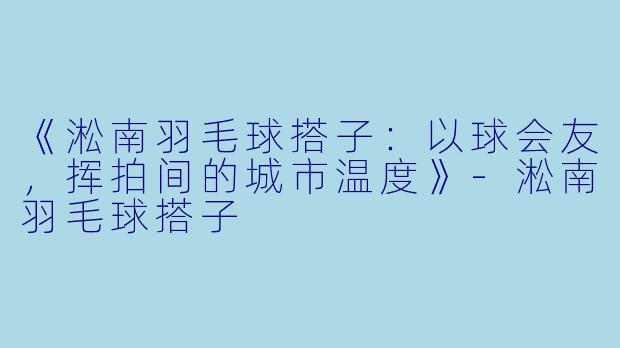 《淞南羽毛球搭子：以球会友，挥拍间的城市温度》-淞南羽毛球搭子
